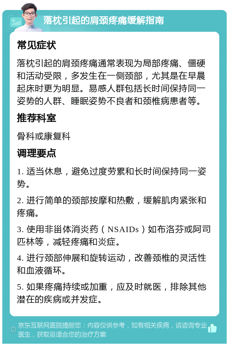 落枕引起的肩颈疼痛缓解指南 常见症状 落枕引起的肩颈疼痛通常表现为局部疼痛、僵硬和活动受限，多发生在一侧颈部，尤其是在早晨起床时更为明显。易感人群包括长时间保持同一姿势的人群、睡眠姿势不良者和颈椎病患者等。 推荐科室 骨科或康复科 调理要点 1. 适当休息，避免过度劳累和长时间保持同一姿势。 2. 进行简单的颈部按摩和热敷，缓解肌肉紧张和疼痛。 3. 使用非甾体消炎药（NSAIDs）如布洛芬或阿司匹林等，减轻疼痛和炎症。 4. 进行颈部伸展和旋转运动，改善颈椎的灵活性和血液循环。 5. 如果疼痛持续或加重，应及时就医，排除其他潜在的疾病或并发症。