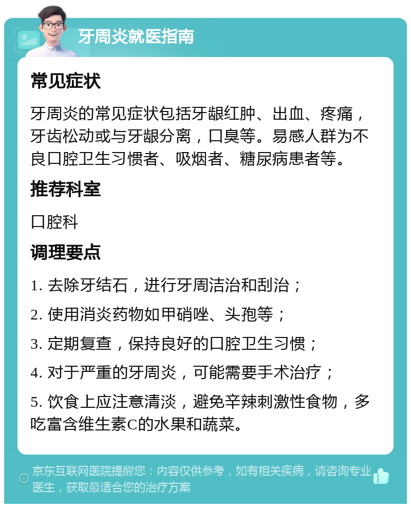 牙周炎就医指南 常见症状 牙周炎的常见症状包括牙龈红肿、出血、疼痛，牙齿松动或与牙龈分离，口臭等。易感人群为不良口腔卫生习惯者、吸烟者、糖尿病患者等。 推荐科室 口腔科 调理要点 1. 去除牙结石，进行牙周洁治和刮治； 2. 使用消炎药物如甲硝唑、头孢等； 3. 定期复查，保持良好的口腔卫生习惯； 4. 对于严重的牙周炎，可能需要手术治疗； 5. 饮食上应注意清淡，避免辛辣刺激性食物，多吃富含维生素C的水果和蔬菜。