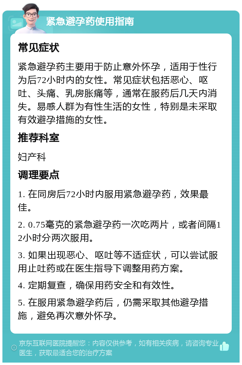 紧急避孕药使用指南 常见症状 紧急避孕药主要用于防止意外怀孕，适用于性行为后72小时内的女性。常见症状包括恶心、呕吐、头痛、乳房胀痛等，通常在服药后几天内消失。易感人群为有性生活的女性，特别是未采取有效避孕措施的女性。 推荐科室 妇产科 调理要点 1. 在同房后72小时内服用紧急避孕药，效果最佳。 2. 0.75毫克的紧急避孕药一次吃两片，或者间隔12小时分两次服用。 3. 如果出现恶心、呕吐等不适症状，可以尝试服用止吐药或在医生指导下调整用药方案。 4. 定期复查，确保用药安全和有效性。 5. 在服用紧急避孕药后，仍需采取其他避孕措施，避免再次意外怀孕。