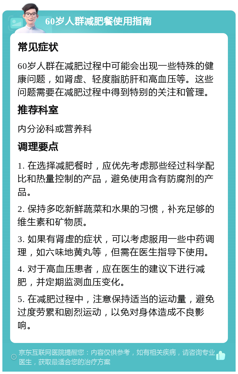 60岁人群减肥餐使用指南 常见症状 60岁人群在减肥过程中可能会出现一些特殊的健康问题，如肾虚、轻度脂肪肝和高血压等。这些问题需要在减肥过程中得到特别的关注和管理。 推荐科室 内分泌科或营养科 调理要点 1. 在选择减肥餐时，应优先考虑那些经过科学配比和热量控制的产品，避免使用含有防腐剂的产品。 2. 保持多吃新鲜蔬菜和水果的习惯，补充足够的维生素和矿物质。 3. 如果有肾虚的症状，可以考虑服用一些中药调理，如六味地黄丸等，但需在医生指导下使用。 4. 对于高血压患者，应在医生的建议下进行减肥，并定期监测血压变化。 5. 在减肥过程中，注意保持适当的运动量，避免过度劳累和剧烈运动，以免对身体造成不良影响。