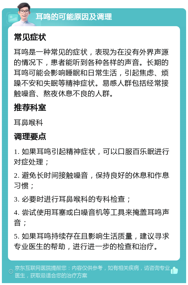 耳鸣的可能原因及调理 常见症状 耳鸣是一种常见的症状，表现为在没有外界声源的情况下，患者能听到各种各样的声音。长期的耳鸣可能会影响睡眠和日常生活，引起焦虑、烦躁不安和失眠等精神症状。易感人群包括经常接触噪音、熬夜休息不良的人群。 推荐科室 耳鼻喉科 调理要点 1. 如果耳鸣引起精神症状，可以口服百乐眠进行对症处理； 2. 避免长时间接触噪音，保持良好的休息和作息习惯； 3. 必要时进行耳鼻喉科的专科检查； 4. 尝试使用耳塞或白噪音机等工具来掩盖耳鸣声音； 5. 如果耳鸣持续存在且影响生活质量，建议寻求专业医生的帮助，进行进一步的检查和治疗。