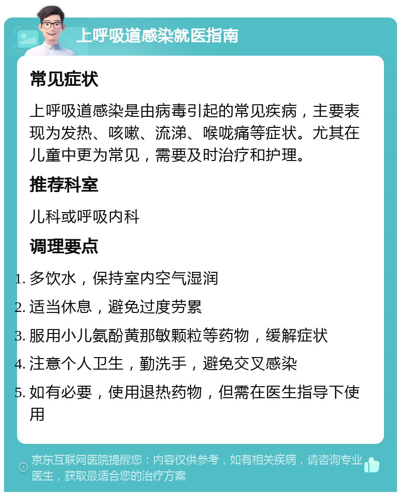 上呼吸道感染就医指南 常见症状 上呼吸道感染是由病毒引起的常见疾病，主要表现为发热、咳嗽、流涕、喉咙痛等症状。尤其在儿童中更为常见，需要及时治疗和护理。 推荐科室 儿科或呼吸内科 调理要点 多饮水，保持室内空气湿润 适当休息，避免过度劳累 服用小儿氨酚黄那敏颗粒等药物，缓解症状 注意个人卫生，勤洗手，避免交叉感染 如有必要，使用退热药物，但需在医生指导下使用