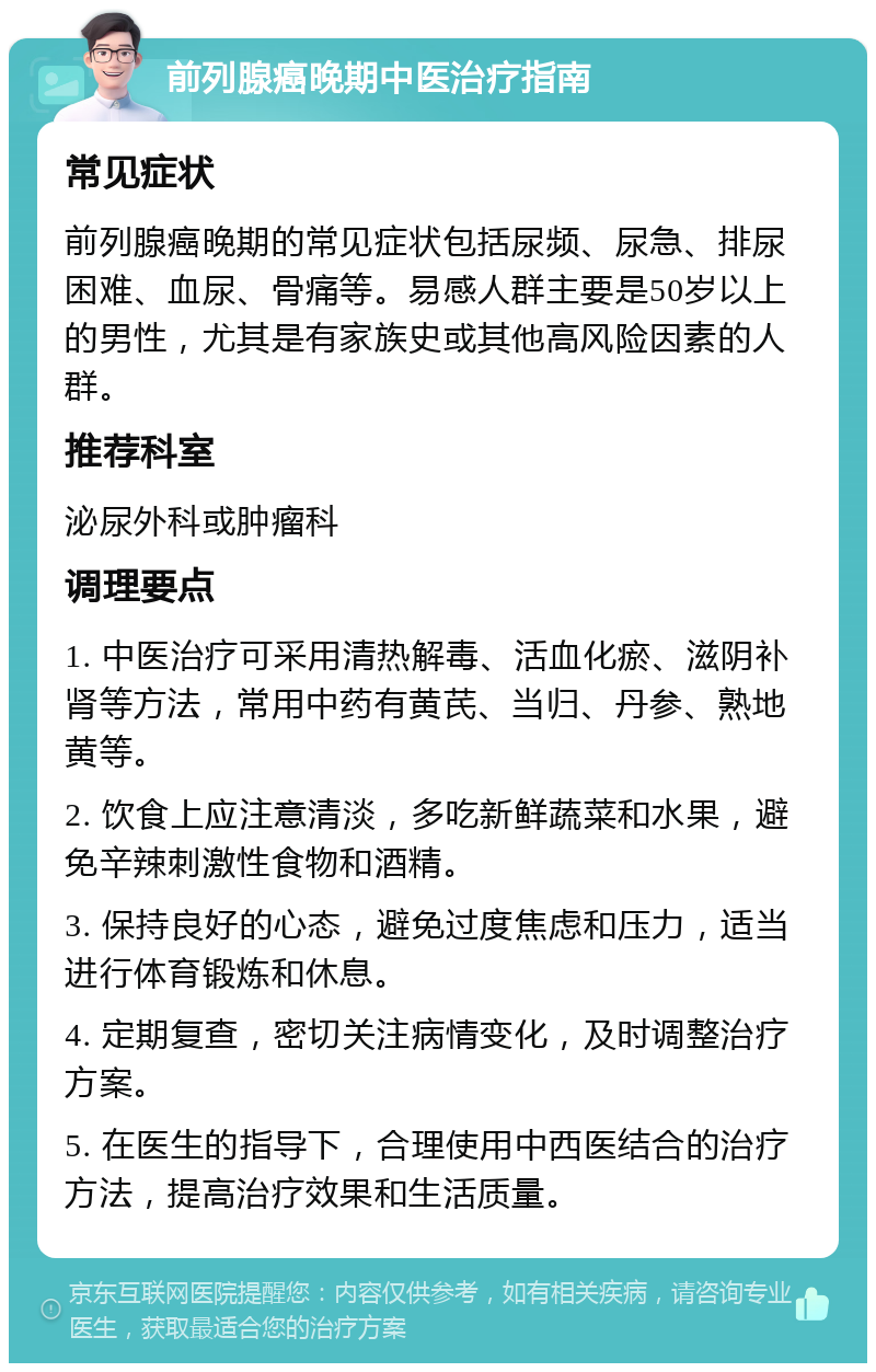 前列腺癌晚期中医治疗指南 常见症状 前列腺癌晚期的常见症状包括尿频、尿急、排尿困难、血尿、骨痛等。易感人群主要是50岁以上的男性，尤其是有家族史或其他高风险因素的人群。 推荐科室 泌尿外科或肿瘤科 调理要点 1. 中医治疗可采用清热解毒、活血化瘀、滋阴补肾等方法，常用中药有黄芪、当归、丹参、熟地黄等。 2. 饮食上应注意清淡，多吃新鲜蔬菜和水果，避免辛辣刺激性食物和酒精。 3. 保持良好的心态，避免过度焦虑和压力，适当进行体育锻炼和休息。 4. 定期复查，密切关注病情变化，及时调整治疗方案。 5. 在医生的指导下，合理使用中西医结合的治疗方法，提高治疗效果和生活质量。