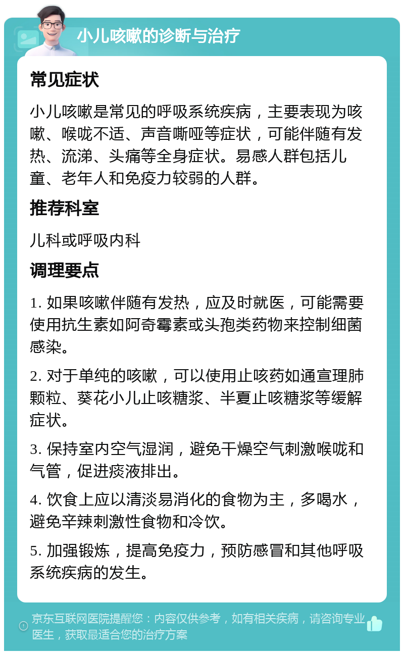 小儿咳嗽的诊断与治疗 常见症状 小儿咳嗽是常见的呼吸系统疾病，主要表现为咳嗽、喉咙不适、声音嘶哑等症状，可能伴随有发热、流涕、头痛等全身症状。易感人群包括儿童、老年人和免疫力较弱的人群。 推荐科室 儿科或呼吸内科 调理要点 1. 如果咳嗽伴随有发热，应及时就医，可能需要使用抗生素如阿奇霉素或头孢类药物来控制细菌感染。 2. 对于单纯的咳嗽，可以使用止咳药如通宣理肺颗粒、葵花小儿止咳糖浆、半夏止咳糖浆等缓解症状。 3. 保持室内空气湿润，避免干燥空气刺激喉咙和气管，促进痰液排出。 4. 饮食上应以清淡易消化的食物为主，多喝水，避免辛辣刺激性食物和冷饮。 5. 加强锻炼，提高免疫力，预防感冒和其他呼吸系统疾病的发生。