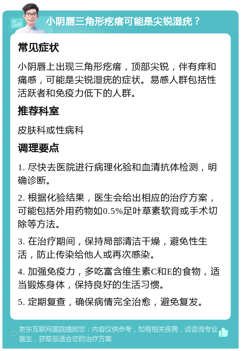 小阴唇三角形疙瘩可能是尖锐湿疣？ 常见症状 小阴唇上出现三角形疙瘩，顶部尖锐，伴有痒和痛感，可能是尖锐湿疣的症状。易感人群包括性活跃者和免疫力低下的人群。 推荐科室 皮肤科或性病科 调理要点 1. 尽快去医院进行病理化验和血清抗体检测，明确诊断。 2. 根据化验结果，医生会给出相应的治疗方案，可能包括外用药物如0.5%足叶草素软膏或手术切除等方法。 3. 在治疗期间，保持局部清洁干燥，避免性生活，防止传染给他人或再次感染。 4. 加强免疫力，多吃富含维生素C和E的食物，适当锻炼身体，保持良好的生活习惯。 5. 定期复查，确保病情完全治愈，避免复发。