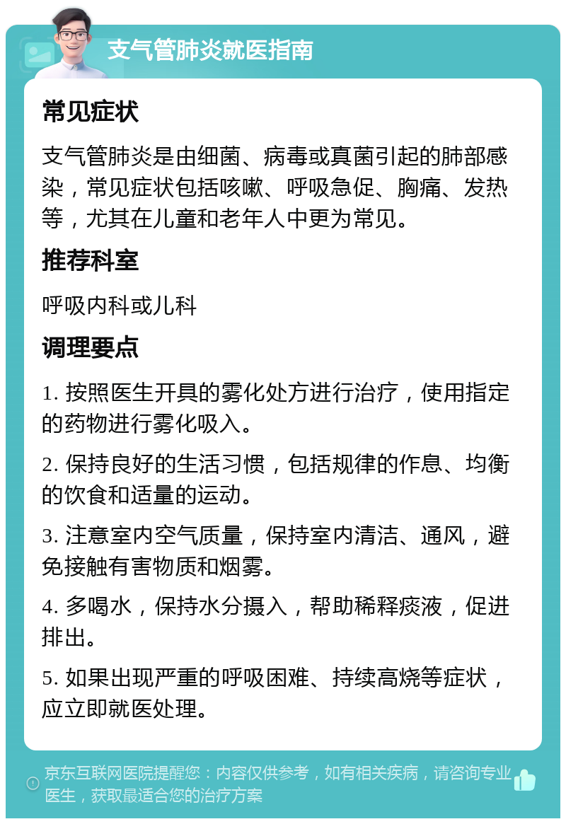 支气管肺炎就医指南 常见症状 支气管肺炎是由细菌、病毒或真菌引起的肺部感染，常见症状包括咳嗽、呼吸急促、胸痛、发热等，尤其在儿童和老年人中更为常见。 推荐科室 呼吸内科或儿科 调理要点 1. 按照医生开具的雾化处方进行治疗，使用指定的药物进行雾化吸入。 2. 保持良好的生活习惯，包括规律的作息、均衡的饮食和适量的运动。 3. 注意室内空气质量，保持室内清洁、通风，避免接触有害物质和烟雾。 4. 多喝水，保持水分摄入，帮助稀释痰液，促进排出。 5. 如果出现严重的呼吸困难、持续高烧等症状，应立即就医处理。