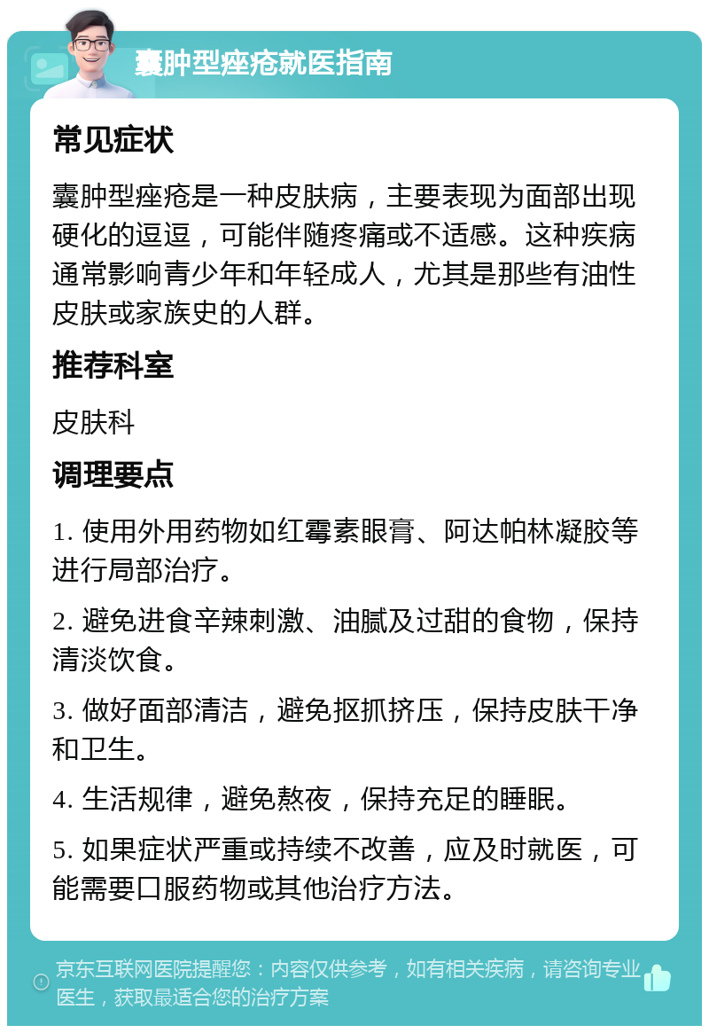 囊肿型痤疮就医指南 常见症状 囊肿型痤疮是一种皮肤病，主要表现为面部出现硬化的逗逗，可能伴随疼痛或不适感。这种疾病通常影响青少年和年轻成人，尤其是那些有油性皮肤或家族史的人群。 推荐科室 皮肤科 调理要点 1. 使用外用药物如红霉素眼膏、阿达帕林凝胶等进行局部治疗。 2. 避免进食辛辣刺激、油腻及过甜的食物，保持清淡饮食。 3. 做好面部清洁，避免抠抓挤压，保持皮肤干净和卫生。 4. 生活规律，避免熬夜，保持充足的睡眠。 5. 如果症状严重或持续不改善，应及时就医，可能需要口服药物或其他治疗方法。