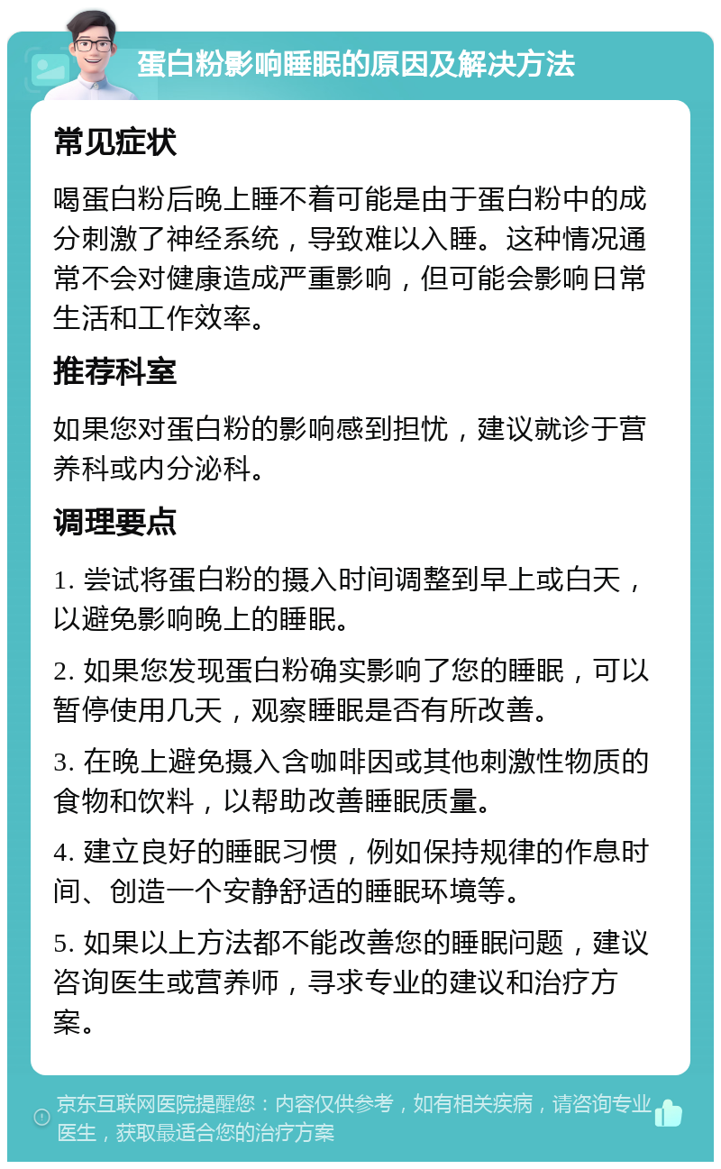 蛋白粉影响睡眠的原因及解决方法 常见症状 喝蛋白粉后晚上睡不着可能是由于蛋白粉中的成分刺激了神经系统，导致难以入睡。这种情况通常不会对健康造成严重影响，但可能会影响日常生活和工作效率。 推荐科室 如果您对蛋白粉的影响感到担忧，建议就诊于营养科或内分泌科。 调理要点 1. 尝试将蛋白粉的摄入时间调整到早上或白天，以避免影响晚上的睡眠。 2. 如果您发现蛋白粉确实影响了您的睡眠，可以暂停使用几天，观察睡眠是否有所改善。 3. 在晚上避免摄入含咖啡因或其他刺激性物质的食物和饮料，以帮助改善睡眠质量。 4. 建立良好的睡眠习惯，例如保持规律的作息时间、创造一个安静舒适的睡眠环境等。 5. 如果以上方法都不能改善您的睡眠问题，建议咨询医生或营养师，寻求专业的建议和治疗方案。