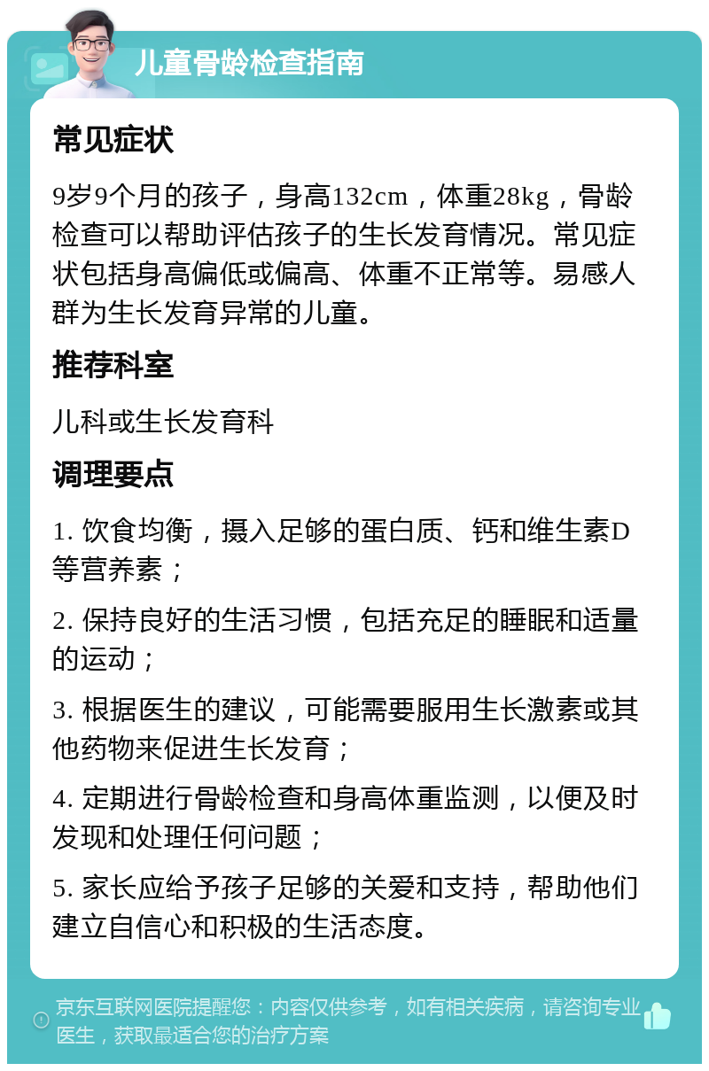 儿童骨龄检查指南 常见症状 9岁9个月的孩子，身高132cm，体重28kg，骨龄检查可以帮助评估孩子的生长发育情况。常见症状包括身高偏低或偏高、体重不正常等。易感人群为生长发育异常的儿童。 推荐科室 儿科或生长发育科 调理要点 1. 饮食均衡，摄入足够的蛋白质、钙和维生素D等营养素； 2. 保持良好的生活习惯，包括充足的睡眠和适量的运动； 3. 根据医生的建议，可能需要服用生长激素或其他药物来促进生长发育； 4. 定期进行骨龄检查和身高体重监测，以便及时发现和处理任何问题； 5. 家长应给予孩子足够的关爱和支持，帮助他们建立自信心和积极的生活态度。