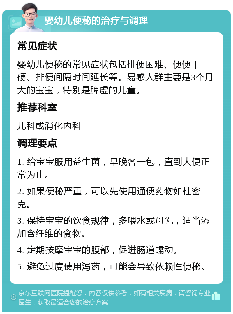 婴幼儿便秘的治疗与调理 常见症状 婴幼儿便秘的常见症状包括排便困难、便便干硬、排便间隔时间延长等。易感人群主要是3个月大的宝宝，特别是脾虚的儿童。 推荐科室 儿科或消化内科 调理要点 1. 给宝宝服用益生菌，早晚各一包，直到大便正常为止。 2. 如果便秘严重，可以先使用通便药物如杜密克。 3. 保持宝宝的饮食规律，多喂水或母乳，适当添加含纤维的食物。 4. 定期按摩宝宝的腹部，促进肠道蠕动。 5. 避免过度使用泻药，可能会导致依赖性便秘。