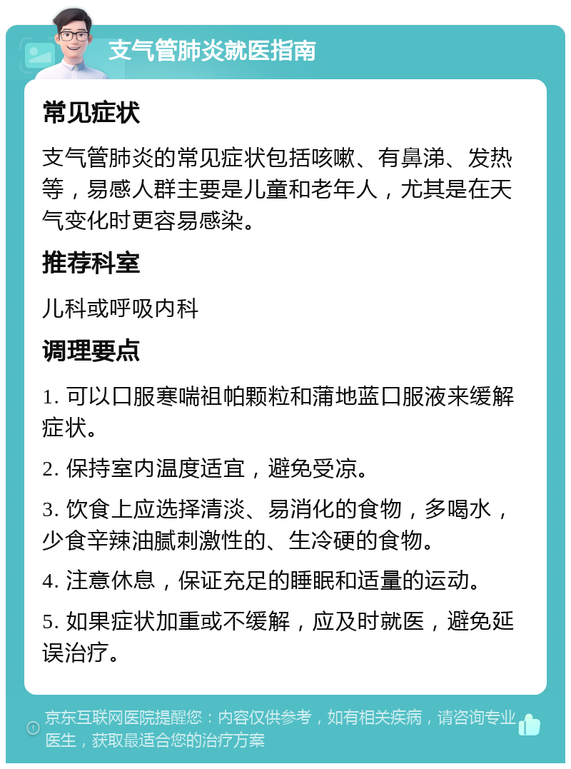 支气管肺炎就医指南 常见症状 支气管肺炎的常见症状包括咳嗽、有鼻涕、发热等，易感人群主要是儿童和老年人，尤其是在天气变化时更容易感染。 推荐科室 儿科或呼吸内科 调理要点 1. 可以口服寒喘祖帕颗粒和蒲地蓝口服液来缓解症状。 2. 保持室内温度适宜，避免受凉。 3. 饮食上应选择清淡、易消化的食物，多喝水，少食辛辣油腻刺激性的、生冷硬的食物。 4. 注意休息，保证充足的睡眠和适量的运动。 5. 如果症状加重或不缓解，应及时就医，避免延误治疗。