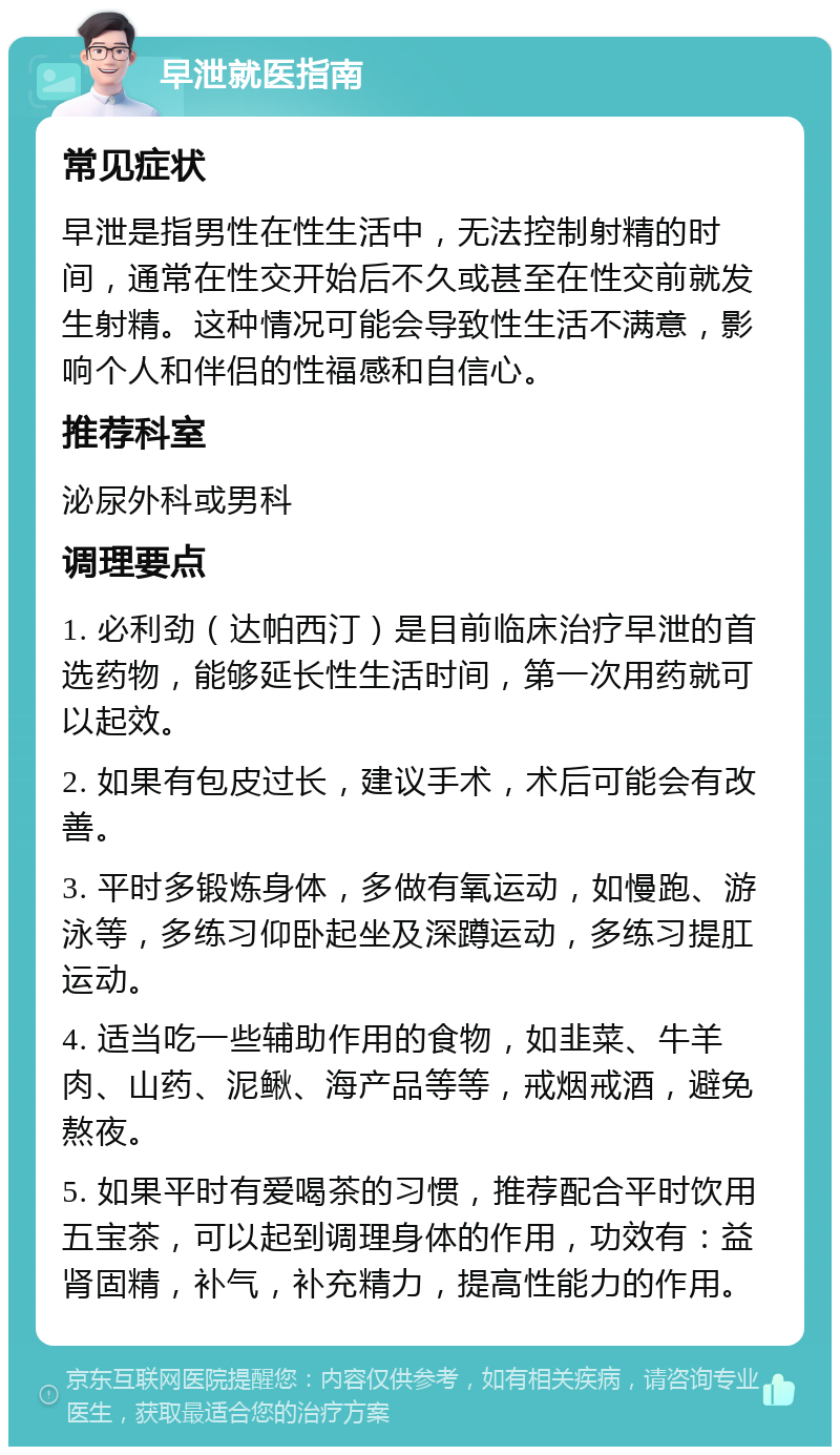 早泄就医指南 常见症状 早泄是指男性在性生活中，无法控制射精的时间，通常在性交开始后不久或甚至在性交前就发生射精。这种情况可能会导致性生活不满意，影响个人和伴侣的性福感和自信心。 推荐科室 泌尿外科或男科 调理要点 1. 必利劲（达帕西汀）是目前临床治疗早泄的首选药物，能够延长性生活时间，第一次用药就可以起效。 2. 如果有包皮过长，建议手术，术后可能会有改善。 3. 平时多锻炼身体，多做有氧运动，如慢跑、游泳等，多练习仰卧起坐及深蹲运动，多练习提肛运动。 4. 适当吃一些辅助作用的食物，如韭菜、牛羊肉、山药、泥鳅、海产品等等，戒烟戒酒，避免熬夜。 5. 如果平时有爱喝茶的习惯，推荐配合平时饮用五宝茶，可以起到调理身体的作用，功效有：益肾固精，补气，补充精力，提高性能力的作用。