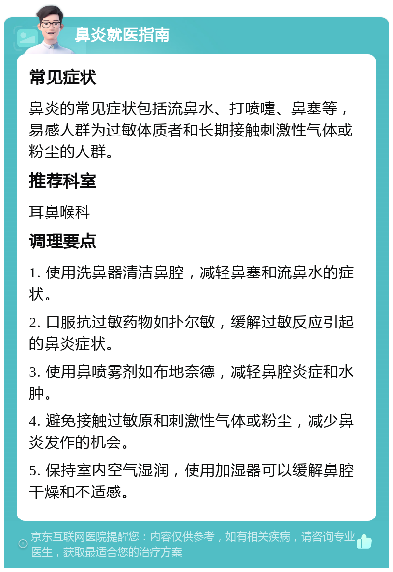 鼻炎就医指南 常见症状 鼻炎的常见症状包括流鼻水、打喷嚏、鼻塞等，易感人群为过敏体质者和长期接触刺激性气体或粉尘的人群。 推荐科室 耳鼻喉科 调理要点 1. 使用洗鼻器清洁鼻腔，减轻鼻塞和流鼻水的症状。 2. 口服抗过敏药物如扑尔敏，缓解过敏反应引起的鼻炎症状。 3. 使用鼻喷雾剂如布地奈德，减轻鼻腔炎症和水肿。 4. 避免接触过敏原和刺激性气体或粉尘，减少鼻炎发作的机会。 5. 保持室内空气湿润，使用加湿器可以缓解鼻腔干燥和不适感。