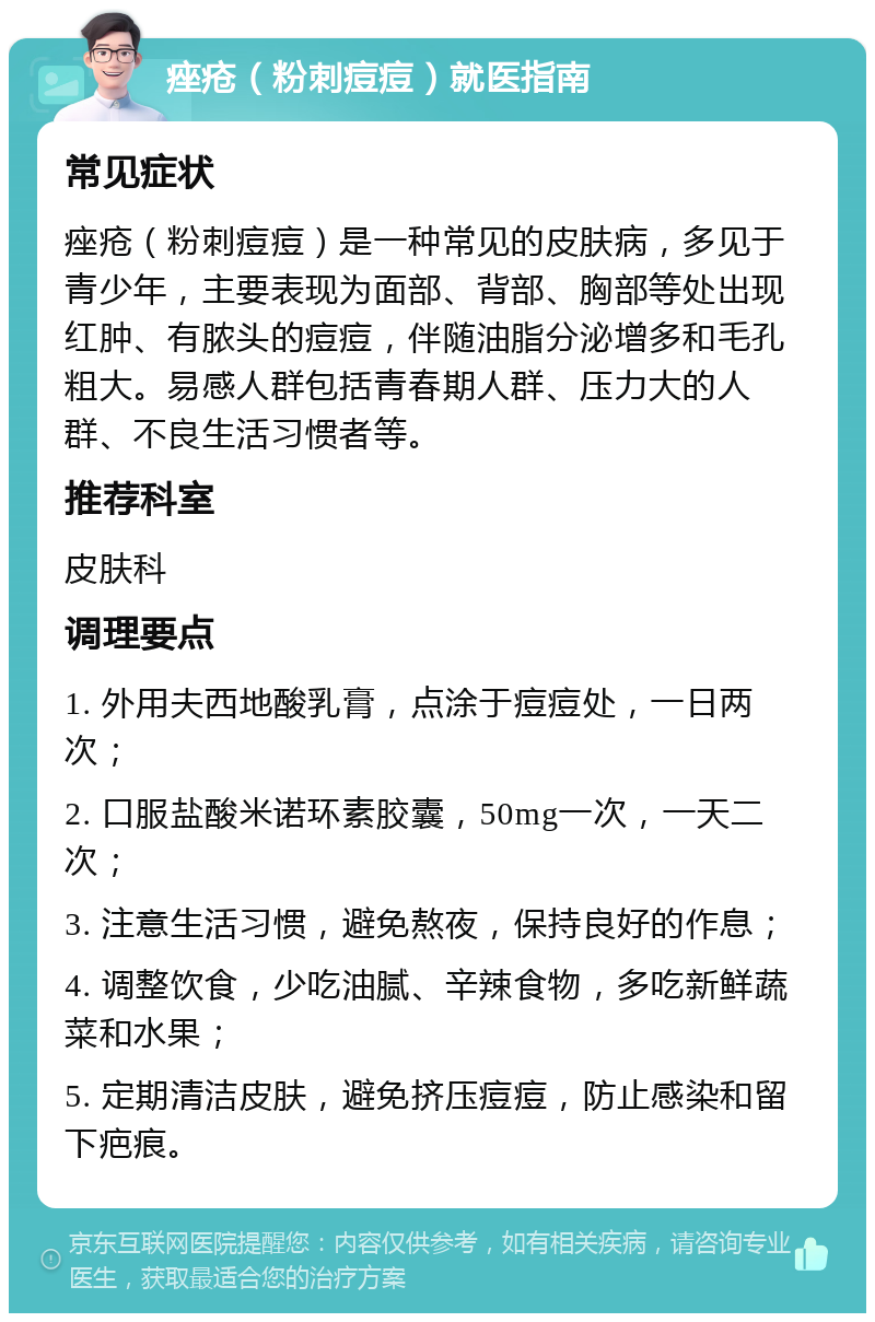 痤疮（粉刺痘痘）就医指南 常见症状 痤疮（粉刺痘痘）是一种常见的皮肤病，多见于青少年，主要表现为面部、背部、胸部等处出现红肿、有脓头的痘痘，伴随油脂分泌增多和毛孔粗大。易感人群包括青春期人群、压力大的人群、不良生活习惯者等。 推荐科室 皮肤科 调理要点 1. 外用夫西地酸乳膏，点涂于痘痘处，一日两次； 2. 口服盐酸米诺环素胶囊，50mg一次，一天二次； 3. 注意生活习惯，避免熬夜，保持良好的作息； 4. 调整饮食，少吃油腻、辛辣食物，多吃新鲜蔬菜和水果； 5. 定期清洁皮肤，避免挤压痘痘，防止感染和留下疤痕。