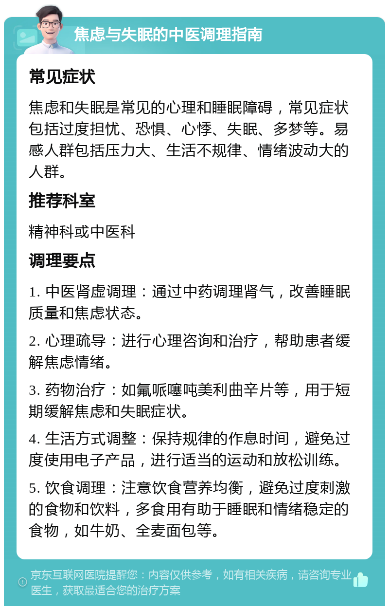 焦虑与失眠的中医调理指南 常见症状 焦虑和失眠是常见的心理和睡眠障碍，常见症状包括过度担忧、恐惧、心悸、失眠、多梦等。易感人群包括压力大、生活不规律、情绪波动大的人群。 推荐科室 精神科或中医科 调理要点 1. 中医肾虚调理：通过中药调理肾气，改善睡眠质量和焦虑状态。 2. 心理疏导：进行心理咨询和治疗，帮助患者缓解焦虑情绪。 3. 药物治疗：如氟哌噻吨美利曲辛片等，用于短期缓解焦虑和失眠症状。 4. 生活方式调整：保持规律的作息时间，避免过度使用电子产品，进行适当的运动和放松训练。 5. 饮食调理：注意饮食营养均衡，避免过度刺激的食物和饮料，多食用有助于睡眠和情绪稳定的食物，如牛奶、全麦面包等。