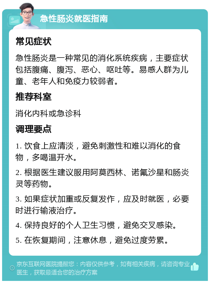 急性肠炎就医指南 常见症状 急性肠炎是一种常见的消化系统疾病，主要症状包括腹痛、腹泻、恶心、呕吐等。易感人群为儿童、老年人和免疫力较弱者。 推荐科室 消化内科或急诊科 调理要点 1. 饮食上应清淡，避免刺激性和难以消化的食物，多喝温开水。 2. 根据医生建议服用阿莫西林、诺氟沙星和肠炎灵等药物。 3. 如果症状加重或反复发作，应及时就医，必要时进行输液治疗。 4. 保持良好的个人卫生习惯，避免交叉感染。 5. 在恢复期间，注意休息，避免过度劳累。