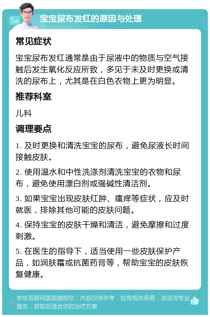 宝宝尿布发红的原因与处理 常见症状 宝宝尿布发红通常是由于尿液中的物质与空气接触后发生氧化反应所致，多见于未及时更换或清洗的尿布上，尤其是在白色衣物上更为明显。 推荐科室 儿科 调理要点 1. 及时更换和清洗宝宝的尿布，避免尿液长时间接触皮肤。 2. 使用温水和中性洗涤剂清洗宝宝的衣物和尿布，避免使用漂白剂或强碱性清洁剂。 3. 如果宝宝出现皮肤红肿、瘙痒等症状，应及时就医，排除其他可能的皮肤问题。 4. 保持宝宝的皮肤干燥和清洁，避免摩擦和过度刺激。 5. 在医生的指导下，适当使用一些皮肤保护产品，如润肤霜或抗菌药膏等，帮助宝宝的皮肤恢复健康。