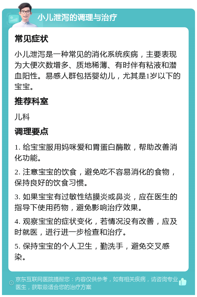 小儿泄泻的调理与治疗 常见症状 小儿泄泻是一种常见的消化系统疾病，主要表现为大便次数增多、质地稀薄、有时伴有粘液和潜血阳性。易感人群包括婴幼儿，尤其是1岁以下的宝宝。 推荐科室 儿科 调理要点 1. 给宝宝服用妈咪爱和胃蛋白酶散，帮助改善消化功能。 2. 注意宝宝的饮食，避免吃不容易消化的食物，保持良好的饮食习惯。 3. 如果宝宝有过敏性结膜炎或鼻炎，应在医生的指导下使用药物，避免影响治疗效果。 4. 观察宝宝的症状变化，若情况没有改善，应及时就医，进行进一步检查和治疗。 5. 保持宝宝的个人卫生，勤洗手，避免交叉感染。