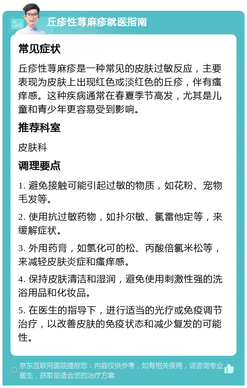 丘疹性荨麻疹就医指南 常见症状 丘疹性荨麻疹是一种常见的皮肤过敏反应，主要表现为皮肤上出现红色或淡红色的丘疹，伴有瘙痒感。这种疾病通常在春夏季节高发，尤其是儿童和青少年更容易受到影响。 推荐科室 皮肤科 调理要点 1. 避免接触可能引起过敏的物质，如花粉、宠物毛发等。 2. 使用抗过敏药物，如扑尔敏、氯雷他定等，来缓解症状。 3. 外用药膏，如氢化可的松、丙酸倍氯米松等，来减轻皮肤炎症和瘙痒感。 4. 保持皮肤清洁和湿润，避免使用刺激性强的洗浴用品和化妆品。 5. 在医生的指导下，进行适当的光疗或免疫调节治疗，以改善皮肤的免疫状态和减少复发的可能性。