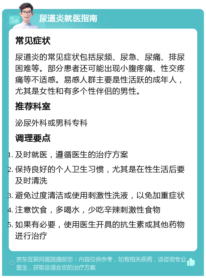 尿道炎就医指南 常见症状 尿道炎的常见症状包括尿频、尿急、尿痛、排尿困难等。部分患者还可能出现小腹疼痛、性交疼痛等不适感。易感人群主要是性活跃的成年人，尤其是女性和有多个性伴侣的男性。 推荐科室 泌尿外科或男科专科 调理要点 及时就医，遵循医生的治疗方案 保持良好的个人卫生习惯，尤其是在性生活后要及时清洗 避免过度清洁或使用刺激性洗液，以免加重症状 注意饮食，多喝水，少吃辛辣刺激性食物 如果有必要，使用医生开具的抗生素或其他药物进行治疗