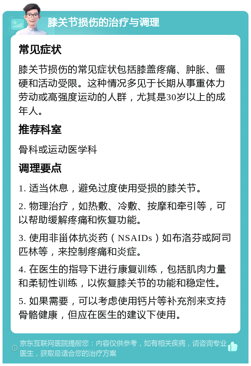 膝关节损伤的治疗与调理 常见症状 膝关节损伤的常见症状包括膝盖疼痛、肿胀、僵硬和活动受限。这种情况多见于长期从事重体力劳动或高强度运动的人群，尤其是30岁以上的成年人。 推荐科室 骨科或运动医学科 调理要点 1. 适当休息，避免过度使用受损的膝关节。 2. 物理治疗，如热敷、冷敷、按摩和牵引等，可以帮助缓解疼痛和恢复功能。 3. 使用非甾体抗炎药（NSAIDs）如布洛芬或阿司匹林等，来控制疼痛和炎症。 4. 在医生的指导下进行康复训练，包括肌肉力量和柔韧性训练，以恢复膝关节的功能和稳定性。 5. 如果需要，可以考虑使用钙片等补充剂来支持骨骼健康，但应在医生的建议下使用。