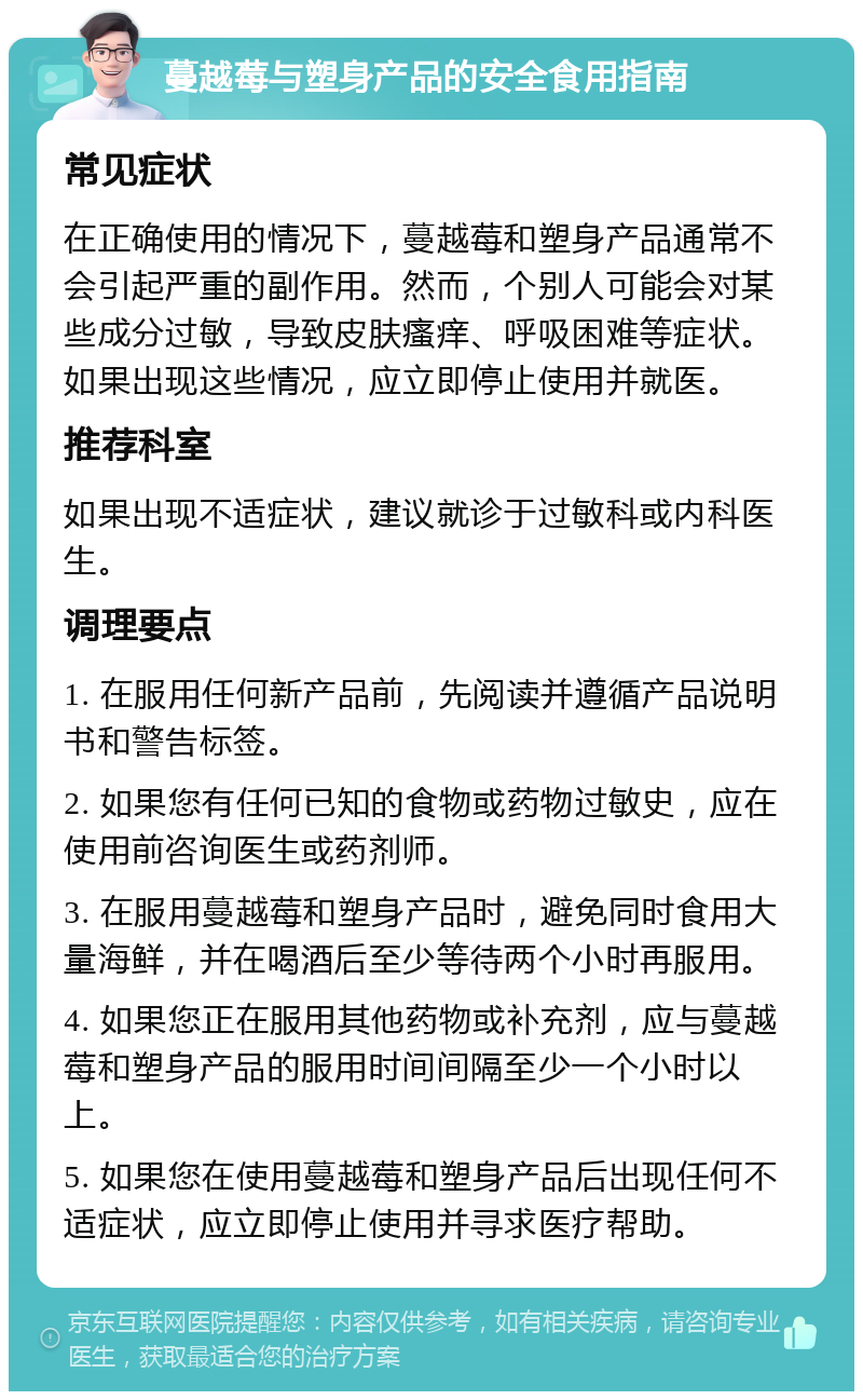 蔓越莓与塑身产品的安全食用指南 常见症状 在正确使用的情况下，蔓越莓和塑身产品通常不会引起严重的副作用。然而，个别人可能会对某些成分过敏，导致皮肤瘙痒、呼吸困难等症状。如果出现这些情况，应立即停止使用并就医。 推荐科室 如果出现不适症状，建议就诊于过敏科或内科医生。 调理要点 1. 在服用任何新产品前，先阅读并遵循产品说明书和警告标签。 2. 如果您有任何已知的食物或药物过敏史，应在使用前咨询医生或药剂师。 3. 在服用蔓越莓和塑身产品时，避免同时食用大量海鲜，并在喝酒后至少等待两个小时再服用。 4. 如果您正在服用其他药物或补充剂，应与蔓越莓和塑身产品的服用时间间隔至少一个小时以上。 5. 如果您在使用蔓越莓和塑身产品后出现任何不适症状，应立即停止使用并寻求医疗帮助。