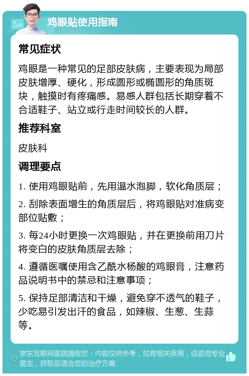 鸡眼贴使用指南 常见症状 鸡眼是一种常见的足部皮肤病，主要表现为局部皮肤增厚、硬化，形成圆形或椭圆形的角质斑块，触摸时有疼痛感。易感人群包括长期穿着不合适鞋子、站立或行走时间较长的人群。 推荐科室 皮肤科 调理要点 1. 使用鸡眼贴前，先用温水泡脚，软化角质层； 2. 刮除表面增生的角质层后，将鸡眼贴对准病变部位贴敷； 3. 每24小时更换一次鸡眼贴，并在更换前用刀片将变白的皮肤角质层去除； 4. 遵循医嘱使用含乙酰水杨酸的鸡眼膏，注意药品说明书中的禁忌和注意事项； 5. 保持足部清洁和干燥，避免穿不透气的鞋子，少吃易引发出汗的食品，如辣椒、生葱、生蒜等。