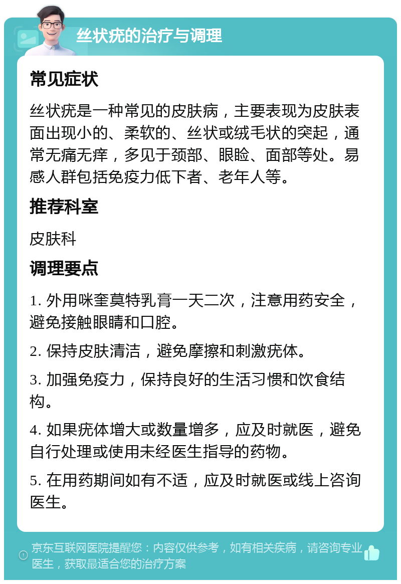 丝状疣的治疗与调理 常见症状 丝状疣是一种常见的皮肤病，主要表现为皮肤表面出现小的、柔软的、丝状或绒毛状的突起，通常无痛无痒，多见于颈部、眼睑、面部等处。易感人群包括免疫力低下者、老年人等。 推荐科室 皮肤科 调理要点 1. 外用咪奎莫特乳膏一天二次，注意用药安全，避免接触眼睛和口腔。 2. 保持皮肤清洁，避免摩擦和刺激疣体。 3. 加强免疫力，保持良好的生活习惯和饮食结构。 4. 如果疣体增大或数量增多，应及时就医，避免自行处理或使用未经医生指导的药物。 5. 在用药期间如有不适，应及时就医或线上咨询医生。