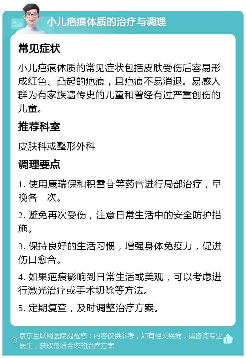 小儿疤痕体质的治疗与调理 常见症状 小儿疤痕体质的常见症状包括皮肤受伤后容易形成红色、凸起的疤痕，且疤痕不易消退。易感人群为有家族遗传史的儿童和曾经有过严重创伤的儿童。 推荐科室 皮肤科或整形外科 调理要点 1. 使用康瑞保和积雪苷等药膏进行局部治疗，早晚各一次。 2. 避免再次受伤，注意日常生活中的安全防护措施。 3. 保持良好的生活习惯，增强身体免疫力，促进伤口愈合。 4. 如果疤痕影响到日常生活或美观，可以考虑进行激光治疗或手术切除等方法。 5. 定期复查，及时调整治疗方案。