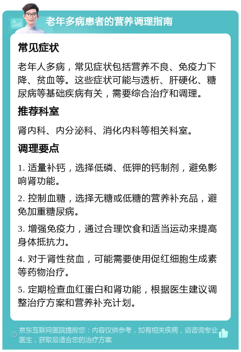 老年多病患者的营养调理指南 常见症状 老年人多病，常见症状包括营养不良、免疫力下降、贫血等。这些症状可能与透析、肝硬化、糖尿病等基础疾病有关，需要综合治疗和调理。 推荐科室 肾内科、内分泌科、消化内科等相关科室。 调理要点 1. 适量补钙，选择低磷、低钾的钙制剂，避免影响肾功能。 2. 控制血糖，选择无糖或低糖的营养补充品，避免加重糖尿病。 3. 增强免疫力，通过合理饮食和适当运动来提高身体抵抗力。 4. 对于肾性贫血，可能需要使用促红细胞生成素等药物治疗。 5. 定期检查血红蛋白和肾功能，根据医生建议调整治疗方案和营养补充计划。