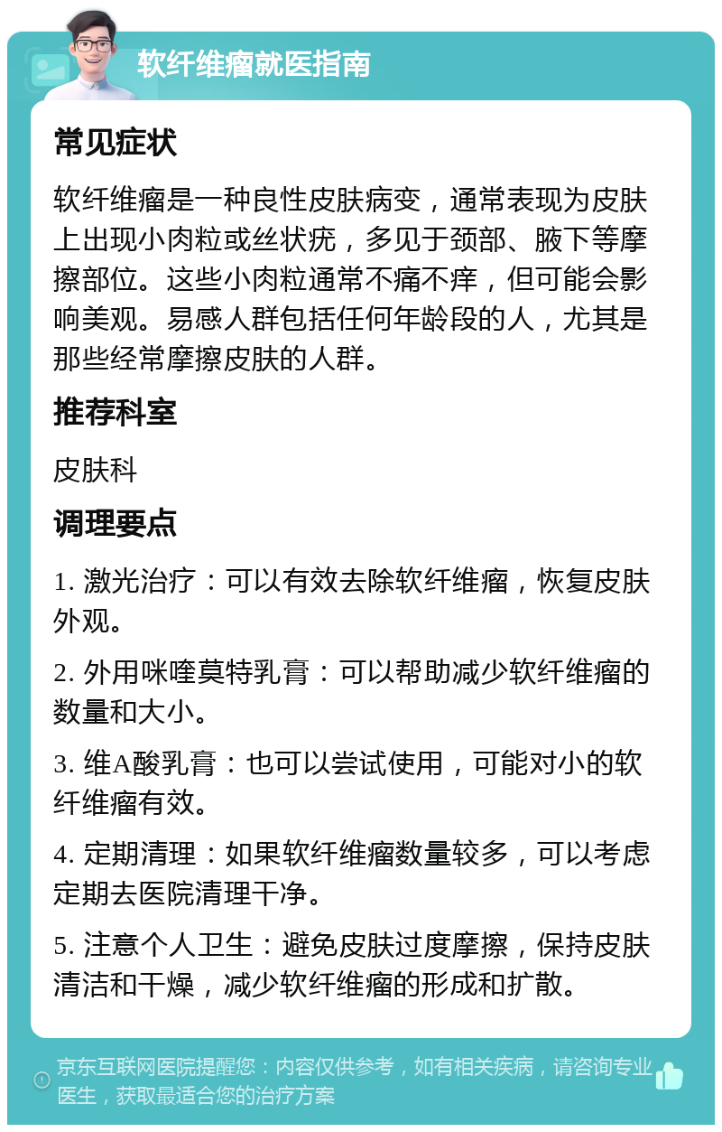 软纤维瘤就医指南 常见症状 软纤维瘤是一种良性皮肤病变，通常表现为皮肤上出现小肉粒或丝状疣，多见于颈部、腋下等摩擦部位。这些小肉粒通常不痛不痒，但可能会影响美观。易感人群包括任何年龄段的人，尤其是那些经常摩擦皮肤的人群。 推荐科室 皮肤科 调理要点 1. 激光治疗：可以有效去除软纤维瘤，恢复皮肤外观。 2. 外用咪喹莫特乳膏：可以帮助减少软纤维瘤的数量和大小。 3. 维A酸乳膏：也可以尝试使用，可能对小的软纤维瘤有效。 4. 定期清理：如果软纤维瘤数量较多，可以考虑定期去医院清理干净。 5. 注意个人卫生：避免皮肤过度摩擦，保持皮肤清洁和干燥，减少软纤维瘤的形成和扩散。