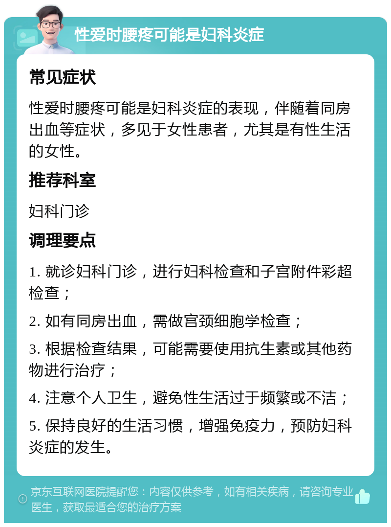 性爱时腰疼可能是妇科炎症 常见症状 性爱时腰疼可能是妇科炎症的表现，伴随着同房出血等症状，多见于女性患者，尤其是有性生活的女性。 推荐科室 妇科门诊 调理要点 1. 就诊妇科门诊，进行妇科检查和子宫附件彩超检查； 2. 如有同房出血，需做宫颈细胞学检查； 3. 根据检查结果，可能需要使用抗生素或其他药物进行治疗； 4. 注意个人卫生，避免性生活过于频繁或不洁； 5. 保持良好的生活习惯，增强免疫力，预防妇科炎症的发生。