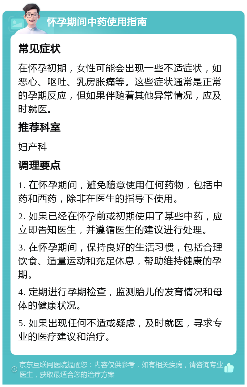 怀孕期间中药使用指南 常见症状 在怀孕初期，女性可能会出现一些不适症状，如恶心、呕吐、乳房胀痛等。这些症状通常是正常的孕期反应，但如果伴随着其他异常情况，应及时就医。 推荐科室 妇产科 调理要点 1. 在怀孕期间，避免随意使用任何药物，包括中药和西药，除非在医生的指导下使用。 2. 如果已经在怀孕前或初期使用了某些中药，应立即告知医生，并遵循医生的建议进行处理。 3. 在怀孕期间，保持良好的生活习惯，包括合理饮食、适量运动和充足休息，帮助维持健康的孕期。 4. 定期进行孕期检查，监测胎儿的发育情况和母体的健康状况。 5. 如果出现任何不适或疑虑，及时就医，寻求专业的医疗建议和治疗。