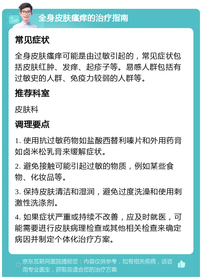 全身皮肤瘙痒的治疗指南 常见症状 全身皮肤瘙痒可能是由过敏引起的，常见症状包括皮肤红肿、发痒、起疹子等。易感人群包括有过敏史的人群、免疫力较弱的人群等。 推荐科室 皮肤科 调理要点 1. 使用抗过敏药物如盐酸西替利嗪片和外用药膏如卤米松乳膏来缓解症状。 2. 避免接触可能引起过敏的物质，例如某些食物、化妆品等。 3. 保持皮肤清洁和湿润，避免过度洗澡和使用刺激性洗涤剂。 4. 如果症状严重或持续不改善，应及时就医，可能需要进行皮肤病理检查或其他相关检查来确定病因并制定个体化治疗方案。