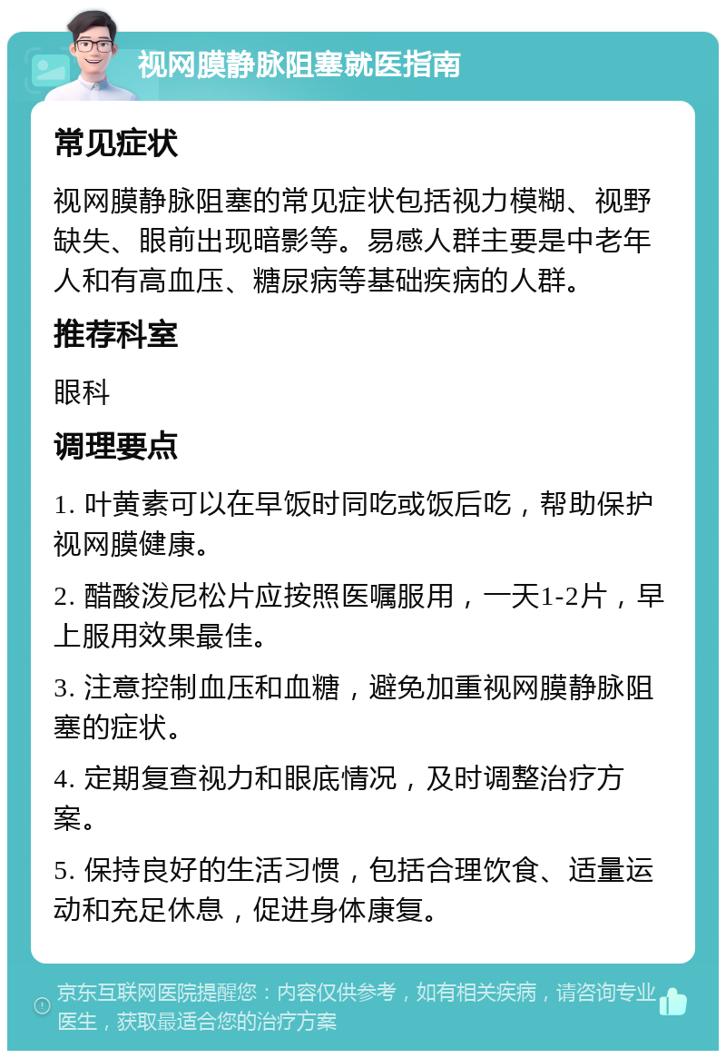 视网膜静脉阻塞就医指南 常见症状 视网膜静脉阻塞的常见症状包括视力模糊、视野缺失、眼前出现暗影等。易感人群主要是中老年人和有高血压、糖尿病等基础疾病的人群。 推荐科室 眼科 调理要点 1. 叶黄素可以在早饭时同吃或饭后吃，帮助保护视网膜健康。 2. 醋酸泼尼松片应按照医嘱服用，一天1-2片，早上服用效果最佳。 3. 注意控制血压和血糖，避免加重视网膜静脉阻塞的症状。 4. 定期复查视力和眼底情况，及时调整治疗方案。 5. 保持良好的生活习惯，包括合理饮食、适量运动和充足休息，促进身体康复。