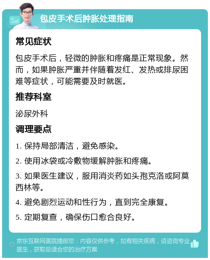 包皮手术后肿胀处理指南 常见症状 包皮手术后，轻微的肿胀和疼痛是正常现象。然而，如果肿胀严重并伴随着发红、发热或排尿困难等症状，可能需要及时就医。 推荐科室 泌尿外科 调理要点 1. 保持局部清洁，避免感染。 2. 使用冰袋或冷敷物缓解肿胀和疼痛。 3. 如果医生建议，服用消炎药如头孢克洛或阿莫西林等。 4. 避免剧烈运动和性行为，直到完全康复。 5. 定期复查，确保伤口愈合良好。