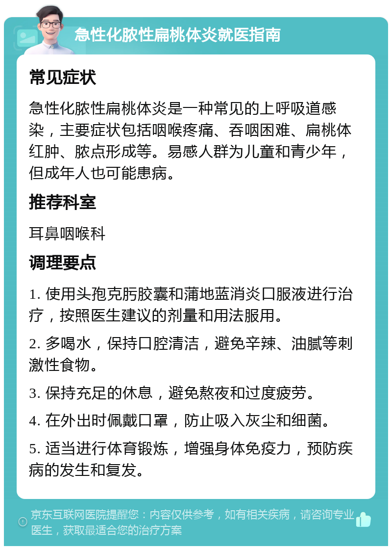 急性化脓性扁桃体炎就医指南 常见症状 急性化脓性扁桃体炎是一种常见的上呼吸道感染，主要症状包括咽喉疼痛、吞咽困难、扁桃体红肿、脓点形成等。易感人群为儿童和青少年，但成年人也可能患病。 推荐科室 耳鼻咽喉科 调理要点 1. 使用头孢克肟胶囊和蒲地蓝消炎口服液进行治疗，按照医生建议的剂量和用法服用。 2. 多喝水，保持口腔清洁，避免辛辣、油腻等刺激性食物。 3. 保持充足的休息，避免熬夜和过度疲劳。 4. 在外出时佩戴口罩，防止吸入灰尘和细菌。 5. 适当进行体育锻炼，增强身体免疫力，预防疾病的发生和复发。