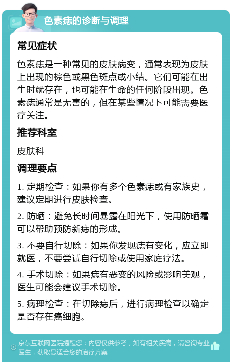 色素痣的诊断与调理 常见症状 色素痣是一种常见的皮肤病变，通常表现为皮肤上出现的棕色或黑色斑点或小结。它们可能在出生时就存在，也可能在生命的任何阶段出现。色素痣通常是无害的，但在某些情况下可能需要医疗关注。 推荐科室 皮肤科 调理要点 1. 定期检查：如果你有多个色素痣或有家族史，建议定期进行皮肤检查。 2. 防晒：避免长时间暴露在阳光下，使用防晒霜可以帮助预防新痣的形成。 3. 不要自行切除：如果你发现痣有变化，应立即就医，不要尝试自行切除或使用家庭疗法。 4. 手术切除：如果痣有恶变的风险或影响美观，医生可能会建议手术切除。 5. 病理检查：在切除痣后，进行病理检查以确定是否存在癌细胞。