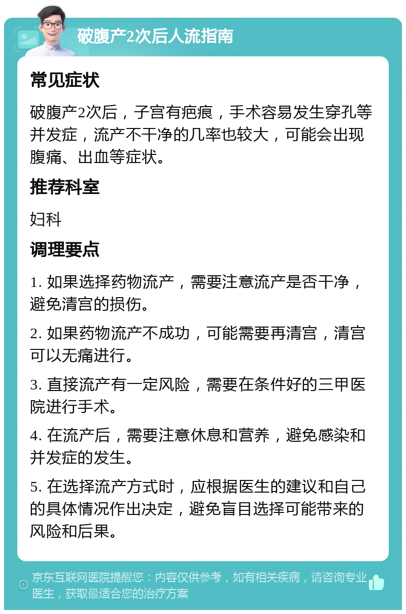 破腹产2次后人流指南 常见症状 破腹产2次后，子宫有疤痕，手术容易发生穿孔等并发症，流产不干净的几率也较大，可能会出现腹痛、出血等症状。 推荐科室 妇科 调理要点 1. 如果选择药物流产，需要注意流产是否干净，避免清宫的损伤。 2. 如果药物流产不成功，可能需要再清宫，清宫可以无痛进行。 3. 直接流产有一定风险，需要在条件好的三甲医院进行手术。 4. 在流产后，需要注意休息和营养，避免感染和并发症的发生。 5. 在选择流产方式时，应根据医生的建议和自己的具体情况作出决定，避免盲目选择可能带来的风险和后果。