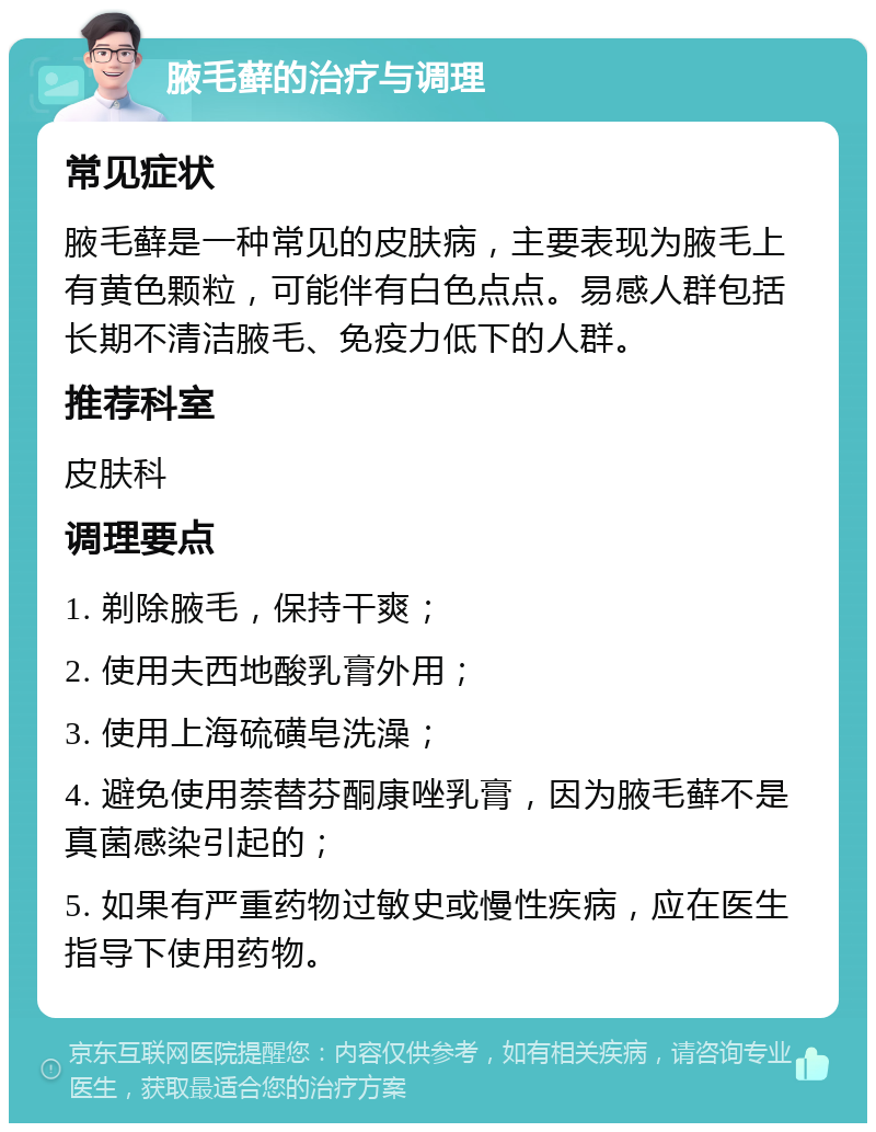 腋毛藓的治疗与调理 常见症状 腋毛藓是一种常见的皮肤病，主要表现为腋毛上有黄色颗粒，可能伴有白色点点。易感人群包括长期不清洁腋毛、免疫力低下的人群。 推荐科室 皮肤科 调理要点 1. 剃除腋毛，保持干爽； 2. 使用夫西地酸乳膏外用； 3. 使用上海硫磺皂洗澡； 4. 避免使用萘替芬酮康唑乳膏，因为腋毛藓不是真菌感染引起的； 5. 如果有严重药物过敏史或慢性疾病，应在医生指导下使用药物。