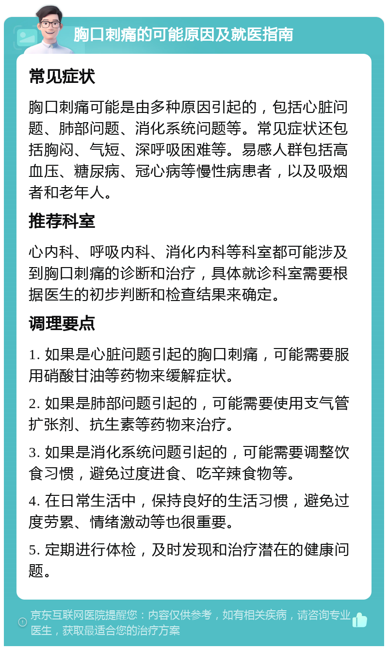 胸口刺痛的可能原因及就医指南 常见症状 胸口刺痛可能是由多种原因引起的，包括心脏问题、肺部问题、消化系统问题等。常见症状还包括胸闷、气短、深呼吸困难等。易感人群包括高血压、糖尿病、冠心病等慢性病患者，以及吸烟者和老年人。 推荐科室 心内科、呼吸内科、消化内科等科室都可能涉及到胸口刺痛的诊断和治疗，具体就诊科室需要根据医生的初步判断和检查结果来确定。 调理要点 1. 如果是心脏问题引起的胸口刺痛，可能需要服用硝酸甘油等药物来缓解症状。 2. 如果是肺部问题引起的，可能需要使用支气管扩张剂、抗生素等药物来治疗。 3. 如果是消化系统问题引起的，可能需要调整饮食习惯，避免过度进食、吃辛辣食物等。 4. 在日常生活中，保持良好的生活习惯，避免过度劳累、情绪激动等也很重要。 5. 定期进行体检，及时发现和治疗潜在的健康问题。