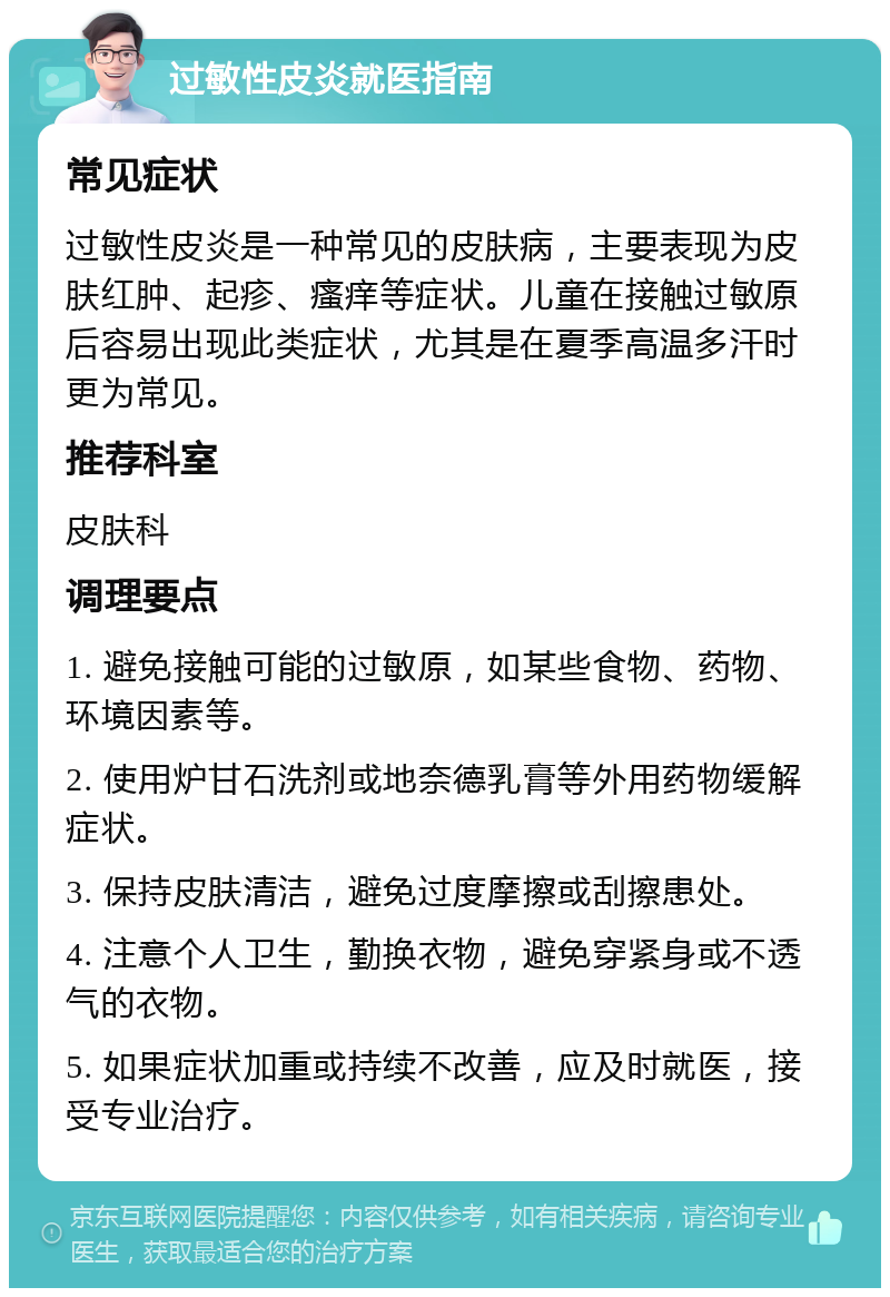 过敏性皮炎就医指南 常见症状 过敏性皮炎是一种常见的皮肤病，主要表现为皮肤红肿、起疹、瘙痒等症状。儿童在接触过敏原后容易出现此类症状，尤其是在夏季高温多汗时更为常见。 推荐科室 皮肤科 调理要点 1. 避免接触可能的过敏原，如某些食物、药物、环境因素等。 2. 使用炉甘石洗剂或地奈德乳膏等外用药物缓解症状。 3. 保持皮肤清洁，避免过度摩擦或刮擦患处。 4. 注意个人卫生，勤换衣物，避免穿紧身或不透气的衣物。 5. 如果症状加重或持续不改善，应及时就医，接受专业治疗。