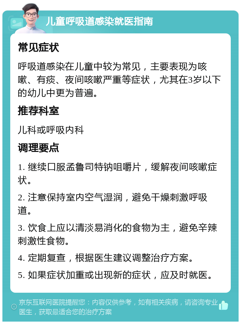 儿童呼吸道感染就医指南 常见症状 呼吸道感染在儿童中较为常见，主要表现为咳嗽、有痰、夜间咳嗽严重等症状，尤其在3岁以下的幼儿中更为普遍。 推荐科室 儿科或呼吸内科 调理要点 1. 继续口服孟鲁司特钠咀嚼片，缓解夜间咳嗽症状。 2. 注意保持室内空气湿润，避免干燥刺激呼吸道。 3. 饮食上应以清淡易消化的食物为主，避免辛辣刺激性食物。 4. 定期复查，根据医生建议调整治疗方案。 5. 如果症状加重或出现新的症状，应及时就医。