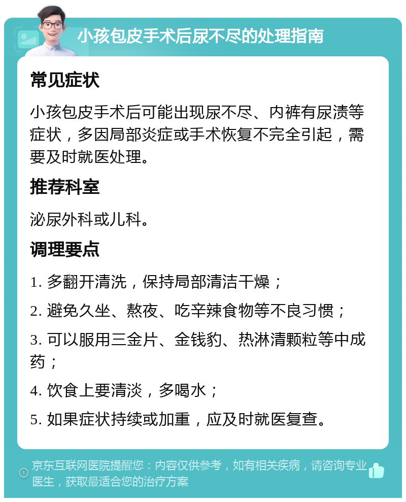 小孩包皮手术后尿不尽的处理指南 常见症状 小孩包皮手术后可能出现尿不尽、内裤有尿渍等症状，多因局部炎症或手术恢复不完全引起，需要及时就医处理。 推荐科室 泌尿外科或儿科。 调理要点 1. 多翻开清洗，保持局部清洁干燥； 2. 避免久坐、熬夜、吃辛辣食物等不良习惯； 3. 可以服用三金片、金钱豹、热淋清颗粒等中成药； 4. 饮食上要清淡，多喝水； 5. 如果症状持续或加重，应及时就医复查。