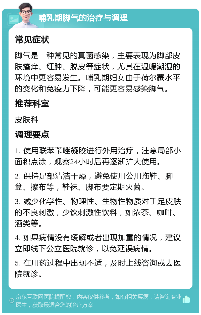 哺乳期脚气的治疗与调理 常见症状 脚气是一种常见的真菌感染，主要表现为脚部皮肤瘙痒、红肿、脱皮等症状，尤其在温暖潮湿的环境中更容易发生。哺乳期妇女由于荷尔蒙水平的变化和免疫力下降，可能更容易感染脚气。 推荐科室 皮肤科 调理要点 1. 使用联苯苄唑凝胶进行外用治疗，注意局部小面积点涂，观察24小时后再逐渐扩大使用。 2. 保持足部清洁干燥，避免使用公用拖鞋、脚盆、擦布等，鞋袜、脚布要定期灭菌。 3. 减少化学性、物理性、生物性物质对手足皮肤的不良刺激，少饮刺激性饮料，如浓茶、咖啡、酒类等。 4. 如果病情没有缓解或者出现加重的情况，建议立即线下公立医院就诊，以免延误病情。 5. 在用药过程中出现不适，及时上线咨询或去医院就诊。