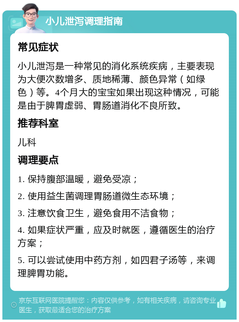 小儿泄泻调理指南 常见症状 小儿泄泻是一种常见的消化系统疾病，主要表现为大便次数增多、质地稀薄、颜色异常（如绿色）等。4个月大的宝宝如果出现这种情况，可能是由于脾胃虚弱、胃肠道消化不良所致。 推荐科室 儿科 调理要点 1. 保持腹部温暖，避免受凉； 2. 使用益生菌调理胃肠道微生态环境； 3. 注意饮食卫生，避免食用不洁食物； 4. 如果症状严重，应及时就医，遵循医生的治疗方案； 5. 可以尝试使用中药方剂，如四君子汤等，来调理脾胃功能。