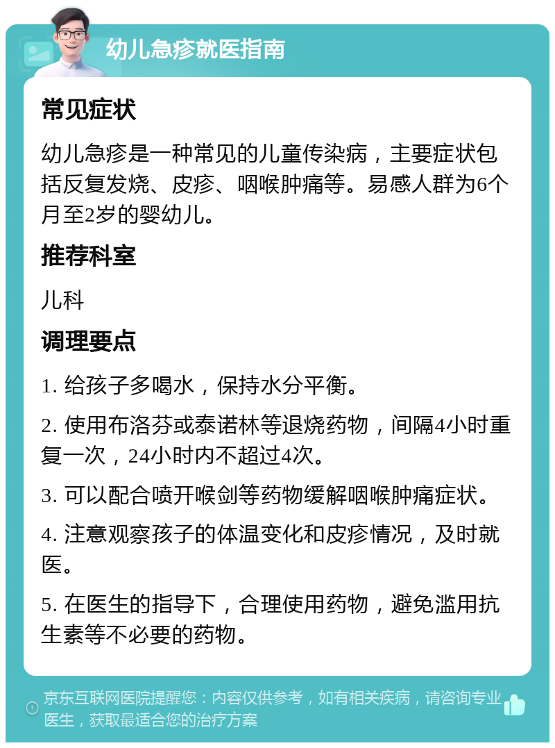 幼儿急疹就医指南 常见症状 幼儿急疹是一种常见的儿童传染病，主要症状包括反复发烧、皮疹、咽喉肿痛等。易感人群为6个月至2岁的婴幼儿。 推荐科室 儿科 调理要点 1. 给孩子多喝水，保持水分平衡。 2. 使用布洛芬或泰诺林等退烧药物，间隔4小时重复一次，24小时内不超过4次。 3. 可以配合喷开喉剑等药物缓解咽喉肿痛症状。 4. 注意观察孩子的体温变化和皮疹情况，及时就医。 5. 在医生的指导下，合理使用药物，避免滥用抗生素等不必要的药物。