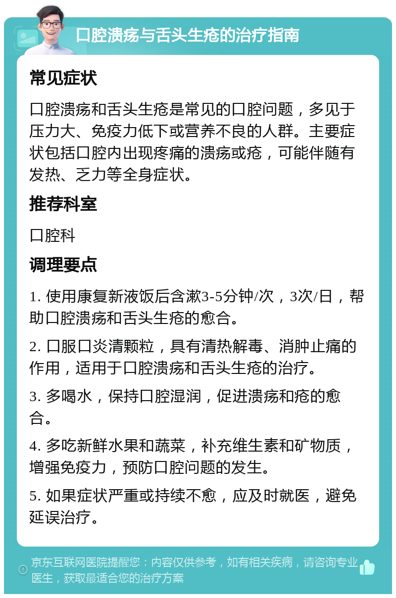 口腔溃疡与舌头生疮的治疗指南 常见症状 口腔溃疡和舌头生疮是常见的口腔问题，多见于压力大、免疫力低下或营养不良的人群。主要症状包括口腔内出现疼痛的溃疡或疮，可能伴随有发热、乏力等全身症状。 推荐科室 口腔科 调理要点 1. 使用康复新液饭后含漱3-5分钟/次，3次/日，帮助口腔溃疡和舌头生疮的愈合。 2. 口服口炎清颗粒，具有清热解毒、消肿止痛的作用，适用于口腔溃疡和舌头生疮的治疗。 3. 多喝水，保持口腔湿润，促进溃疡和疮的愈合。 4. 多吃新鲜水果和蔬菜，补充维生素和矿物质，增强免疫力，预防口腔问题的发生。 5. 如果症状严重或持续不愈，应及时就医，避免延误治疗。