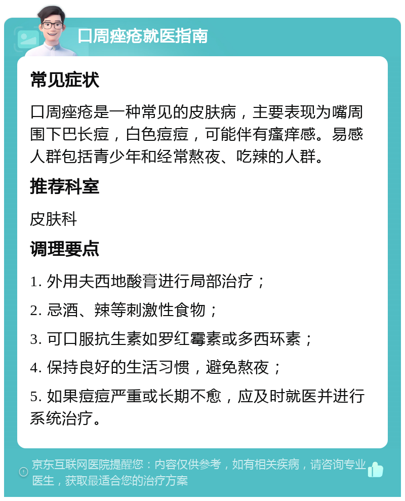 口周痤疮就医指南 常见症状 口周痤疮是一种常见的皮肤病，主要表现为嘴周围下巴长痘，白色痘痘，可能伴有瘙痒感。易感人群包括青少年和经常熬夜、吃辣的人群。 推荐科室 皮肤科 调理要点 1. 外用夫西地酸膏进行局部治疗； 2. 忌酒、辣等刺激性食物； 3. 可口服抗生素如罗红霉素或多西环素； 4. 保持良好的生活习惯，避免熬夜； 5. 如果痘痘严重或长期不愈，应及时就医并进行系统治疗。