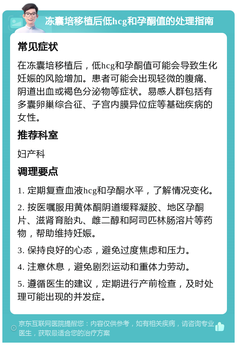 冻囊培移植后低hcg和孕酮值的处理指南 常见症状 在冻囊培移植后，低hcg和孕酮值可能会导致生化妊娠的风险增加。患者可能会出现轻微的腹痛、阴道出血或褐色分泌物等症状。易感人群包括有多囊卵巢综合征、子宫内膜异位症等基础疾病的女性。 推荐科室 妇产科 调理要点 1. 定期复查血液hcg和孕酮水平，了解情况变化。 2. 按医嘱服用黄体酮阴道缓释凝胶、地区孕酮片、滋肾育胎丸、雌二醇和阿司匹林肠溶片等药物，帮助维持妊娠。 3. 保持良好的心态，避免过度焦虑和压力。 4. 注意休息，避免剧烈运动和重体力劳动。 5. 遵循医生的建议，定期进行产前检查，及时处理可能出现的并发症。